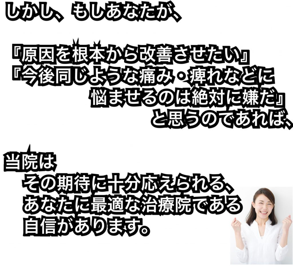 しかし、もしあなたが、『原因を根本から改善させたい』 『今後同じような痛み・痺れなどに悩ませるのは絶対に嫌だ』と思うのであれば、当院はその期待に、十分応えられる、あなたに最適な治療院である自信があります。