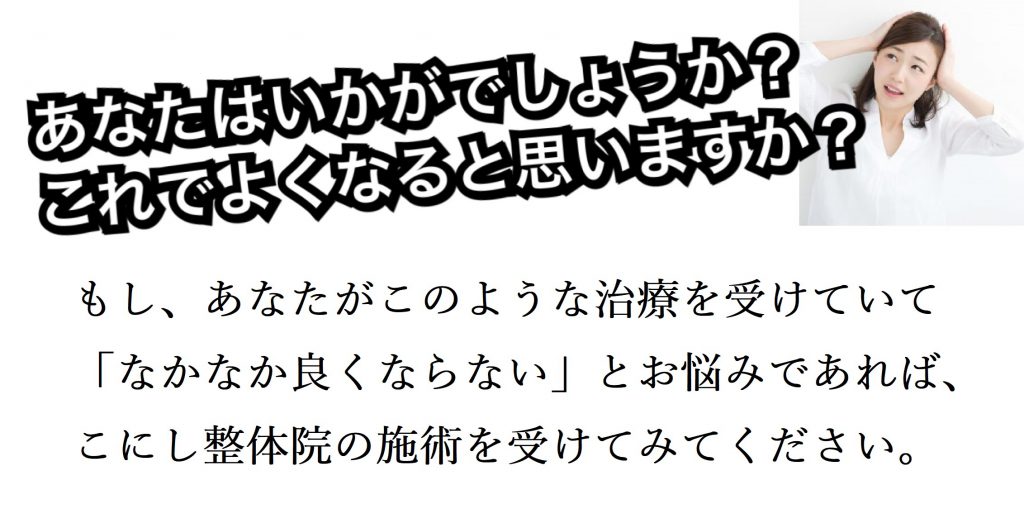 あなたはいかがでしょうか? これでよくなると思いますか? これでよくなると思いますか? もし、あなたがこのような治療を受けていて「なかなか良くならない」とお悩みであれば、こにし整体院の施術を受けてみてください。もし、あなたがこのような施術を受けていて 「なかなか良くならない」とお悩みであれば、 こにし整体院の施術を受けてみてください。