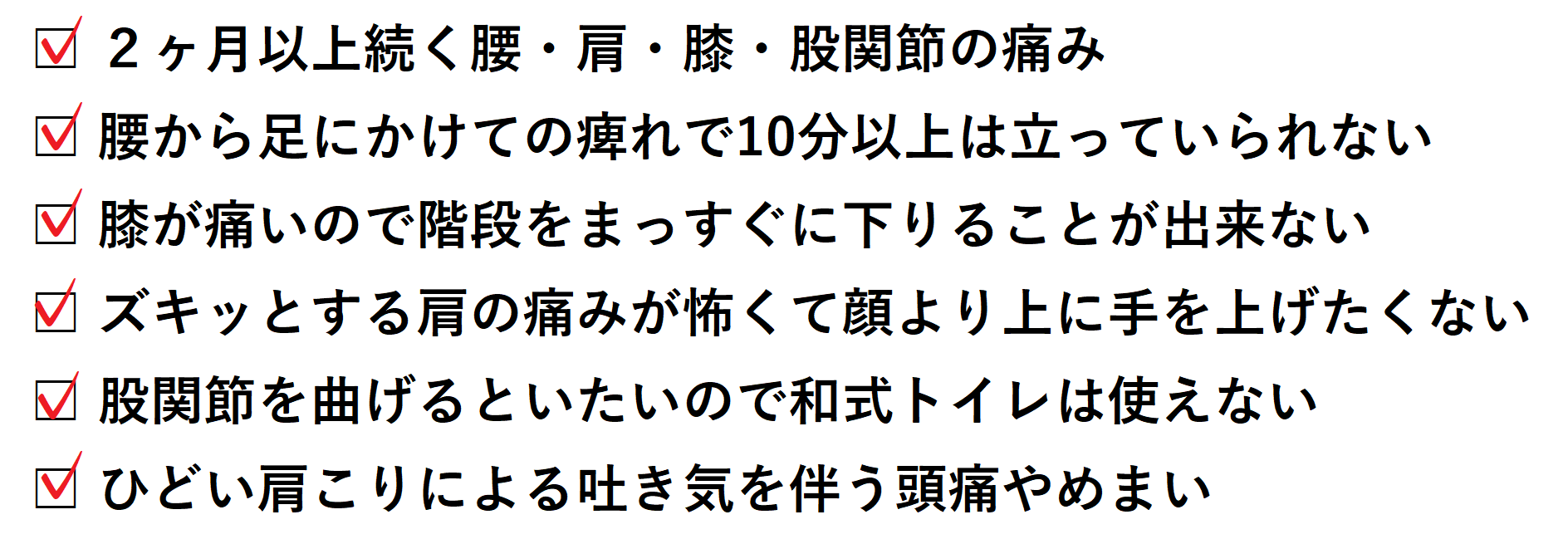 □ 2ヶ月以上続く腰・肩・膝・股関節の痛み □ 腰から足にかけての痺れで10分以上は立っていられない □ 股関節を曲げるといたいので和式トイレは使えない □ ひどい肩こりによる吐き気を伴う頭痛やめまい □ 膝が痛いので階段をまっすぐに下りることが出来ない □ ズキッとする肩の痛みが怖くて顔より上に手を上げたくない