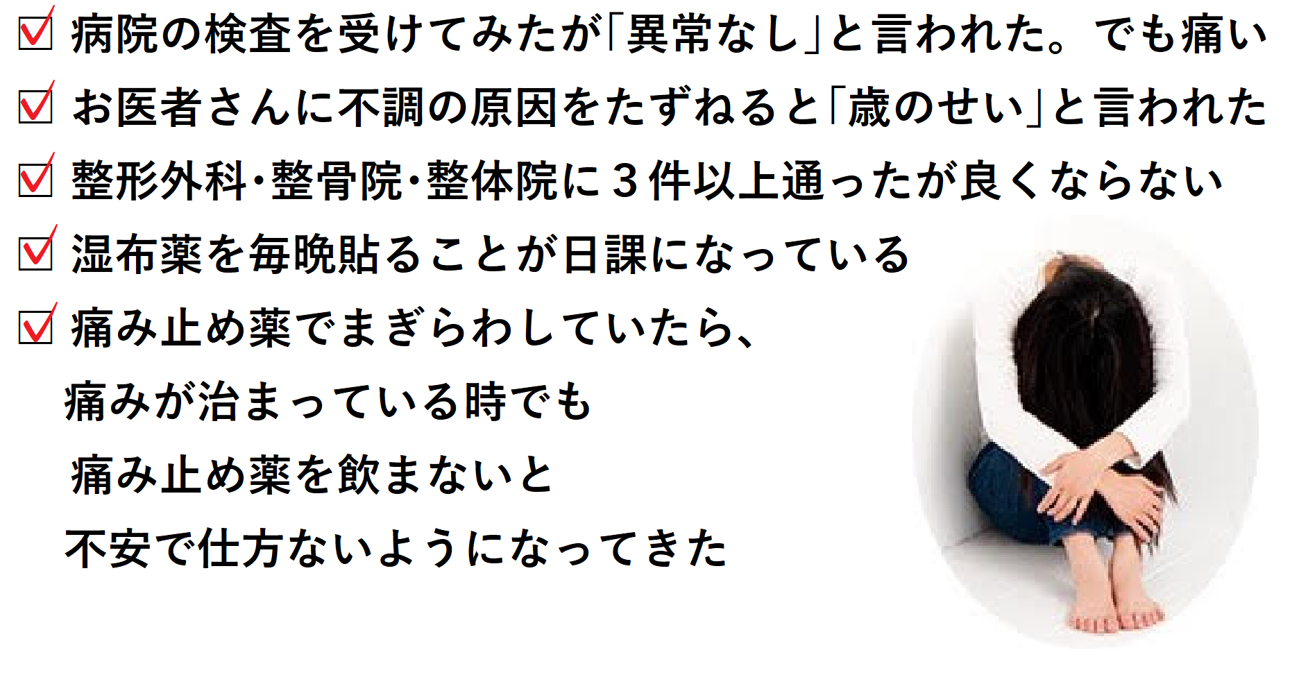 □ 病院の検査を受けてみたが「異常なし」と言われた。でも痛い □ お医者さんに不調の原因をたずねると「歳のせい」と言われた □ 整形外科・整骨院・整体院に3件以上通ったが良くならない □ 湿布薬を毎晩貼ることが日課になっている □ 痛み止め薬で紛らわしていたら、痛みが治まっている時でも痛み止め薬を飲まないと不安で仕方ないようになってきた